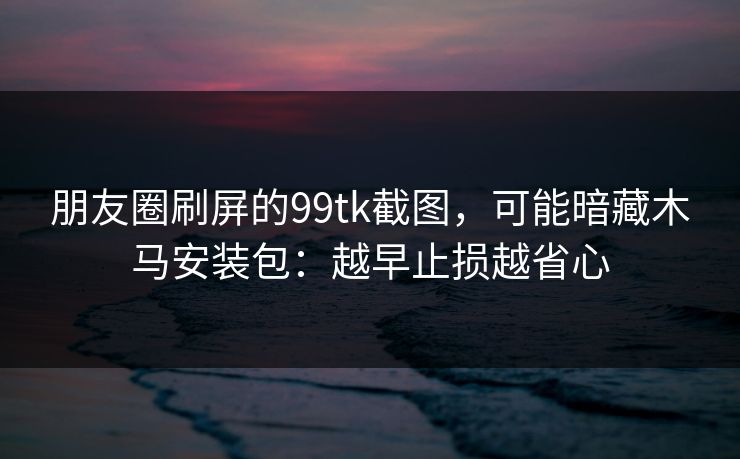 朋友圈刷屏的99tk截图，可能暗藏木马安装包：越早止损越省心