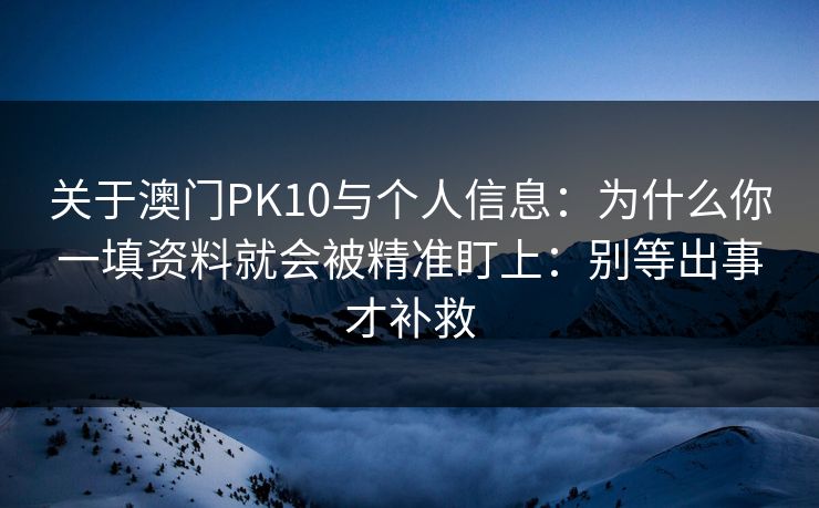 关于澳门PK10与个人信息：为什么你一填资料就会被精准盯上：别等出事才补救