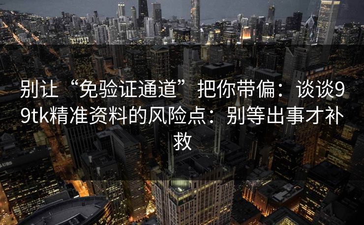 别让“免验证通道”把你带偏：谈谈99tk精准资料的风险点：别等出事才补救