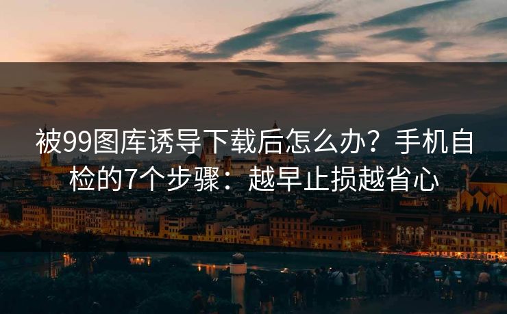 被99图库诱导下载后怎么办？手机自检的7个步骤：越早止损越省心