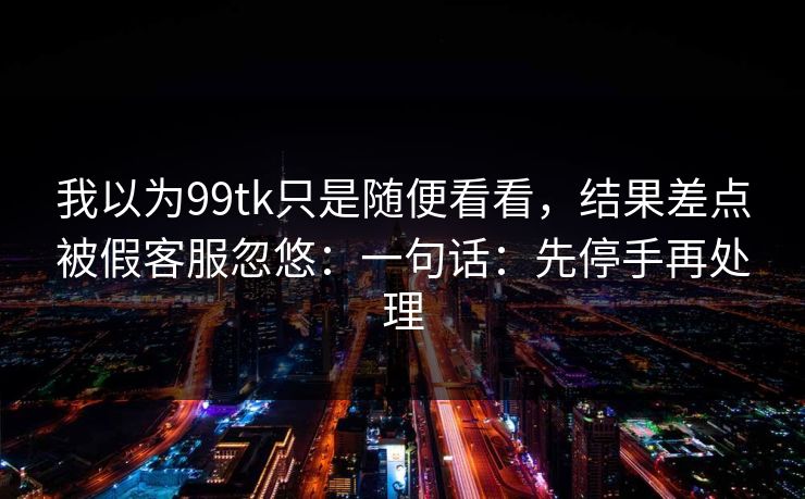 我以为99tk只是随便看看，结果差点被假客服忽悠：一句话：先停手再处理