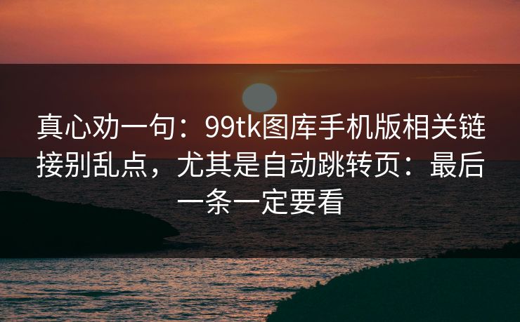真心劝一句：99tk图库手机版相关链接别乱点，尤其是自动跳转页：最后一条一定要看