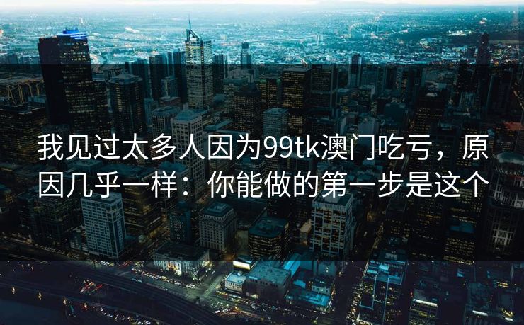 我见过太多人因为99tk澳门吃亏，原因几乎一样：你能做的第一步是这个