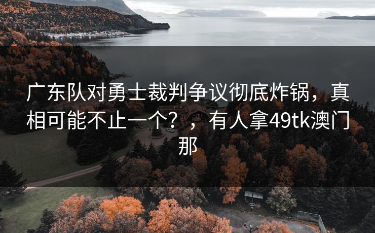 广东队对勇士裁判争议彻底炸锅，真相可能不止一个？，有人拿49tk澳门那