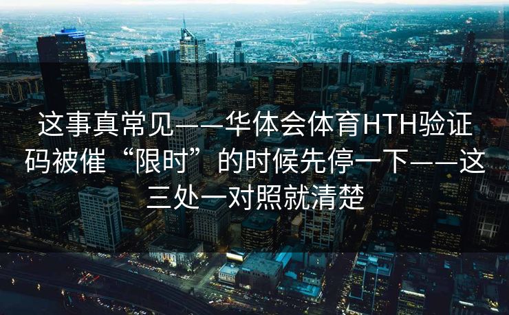 这事真常见——华体会体育HTH验证码被催“限时”的时候先停一下——这三处一对照就清楚