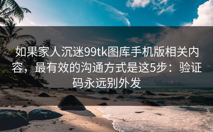如果家人沉迷99tk图库手机版相关内容，最有效的沟通方式是这5步：验证码永远别外发