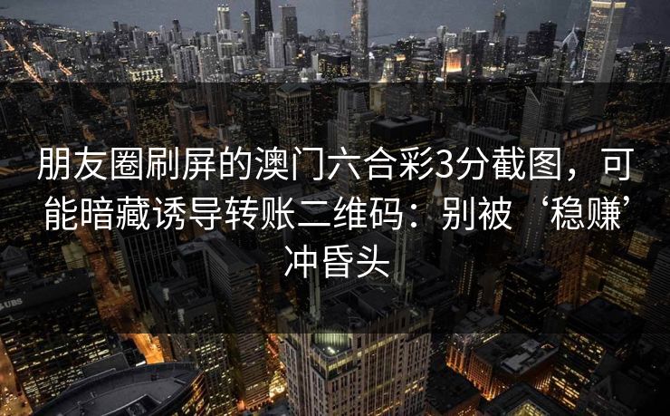 朋友圈刷屏的澳门六合彩3分截图，可能暗藏诱导转账二维码：别被‘稳赚’冲昏头