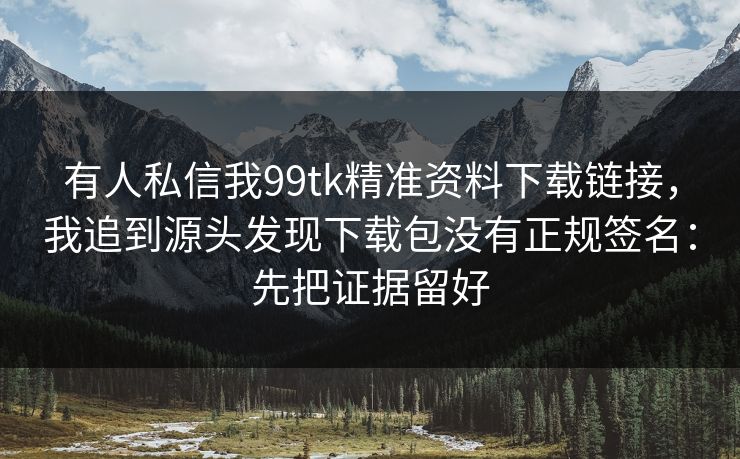 有人私信我99tk精准资料下载链接，我追到源头发现下载包没有正规签名：先把证据留好